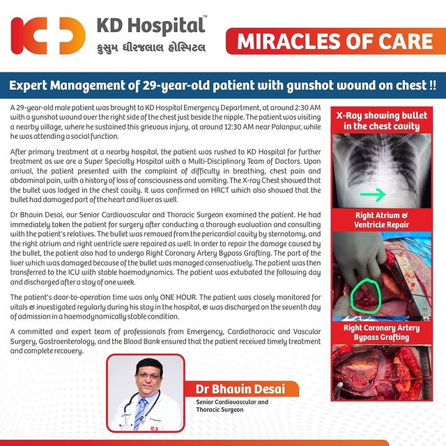A 29-year-old male patient was brought to KD Hospital Emergency Department, at around 2:30 AM with a gunshot wound over the right side of the chest. Upon arrival, the patient presented with the complaint of difficulty in breathing, chest pain and abdominal pain. The X-ray Chest showed that the bullet was lodged in the chest cavity.

Dr Bhavin Desai, our Senior Cardiovascular and Thoracic Surgeon removed the bullet from the pericardial cavity by sternotomy, and the right atrium and right ventricle were repaired as well. In order to repair the damage caused by the bullet, the patient also had to undergo Right Coronary Artery Bypass Grafting.

The patient's door-to-operation time was only ONE HOUR. A committed and expert team of professionals ensure that the patient received timely treatment and complete recovery.

#KDHospital #miraclesofcare #health #cardio #heart #gun #pistol #health #cardio #heart #doctor #medicine #nurse #hospital #medical #healthcare #surgery #doctors #cardiology #heartdisease #cardiovascular #cardiologist #cardiac #heartsurgery #emergencymedicine #ER